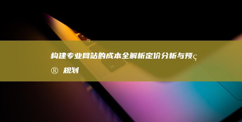 构建专业网站的成本全解析：定价分析与预算规划